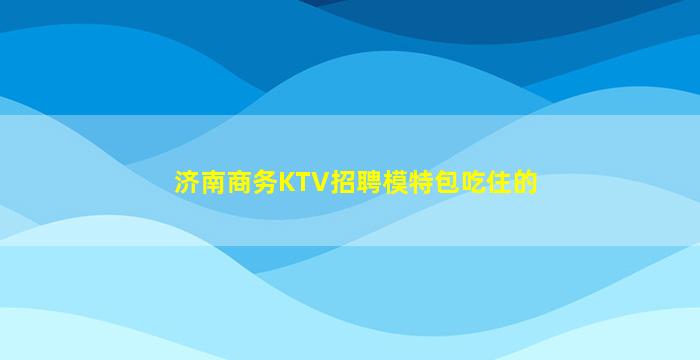 济南商务KTV招聘模特包吃住的